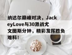 九游体育-纳达尔巅峰对决，JackeyLove与30激战尤文图斯分钟，精彩发挥胜负难料！的简单介绍